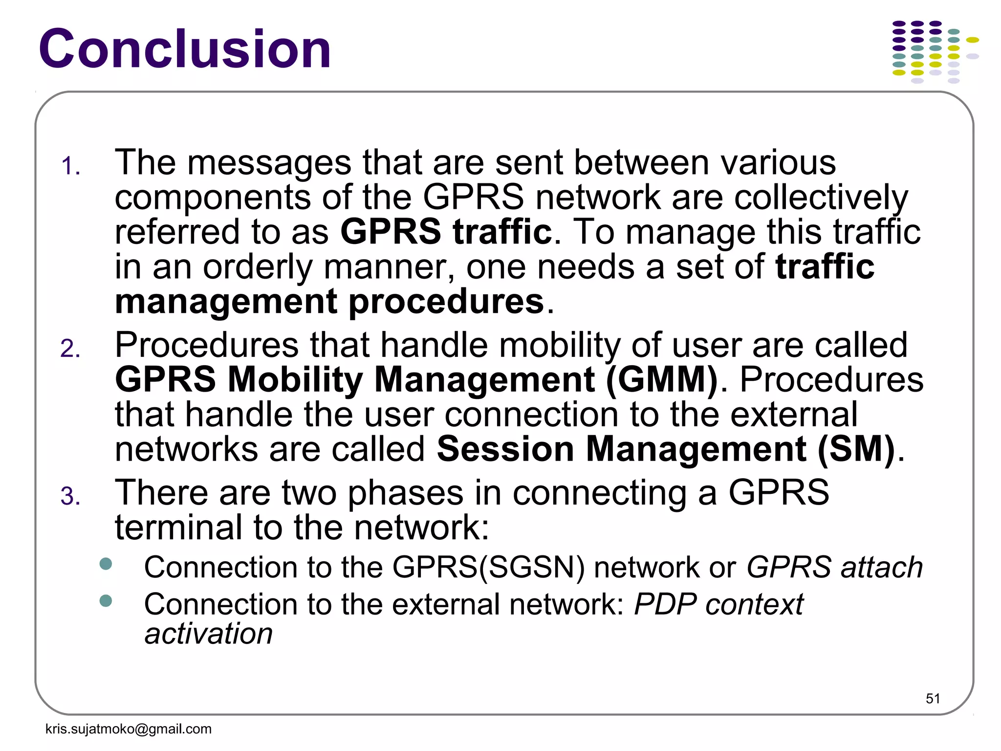 51
Conclusion
1. The messages that are sent between various
components of the GPRS network are collectively
referred to as GPRS traffic. To manage this traffic
in an orderly manner, one needs a set of traffic
management procedures.
2. Procedures that handle mobility of user are called
GPRS Mobility Management (GMM). Procedures
that handle the user connection to the external
networks are called Session Management (SM).
3. There are two phases in connecting a GPRS
terminal to the network:
 Connection to the GPRS(SGSN) network or GPRS attach
 Connection to the external network: PDP context
activation
kris.sujatmoko@gmail.com
 