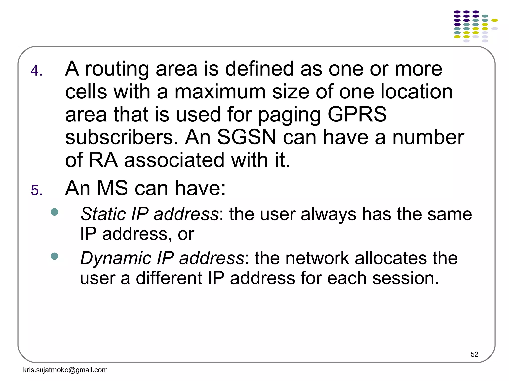 52
4. A routing area is defined as one or more
cells with a maximum size of one location
area that is used for paging GPRS
subscribers. An SGSN can have a number
of RA associated with it.
5. An MS can have:
 Static IP address: the user always has the same
IP address, or
 Dynamic IP address: the network allocates the
user a different IP address for each session.
kris.sujatmoko@gmail.com
 