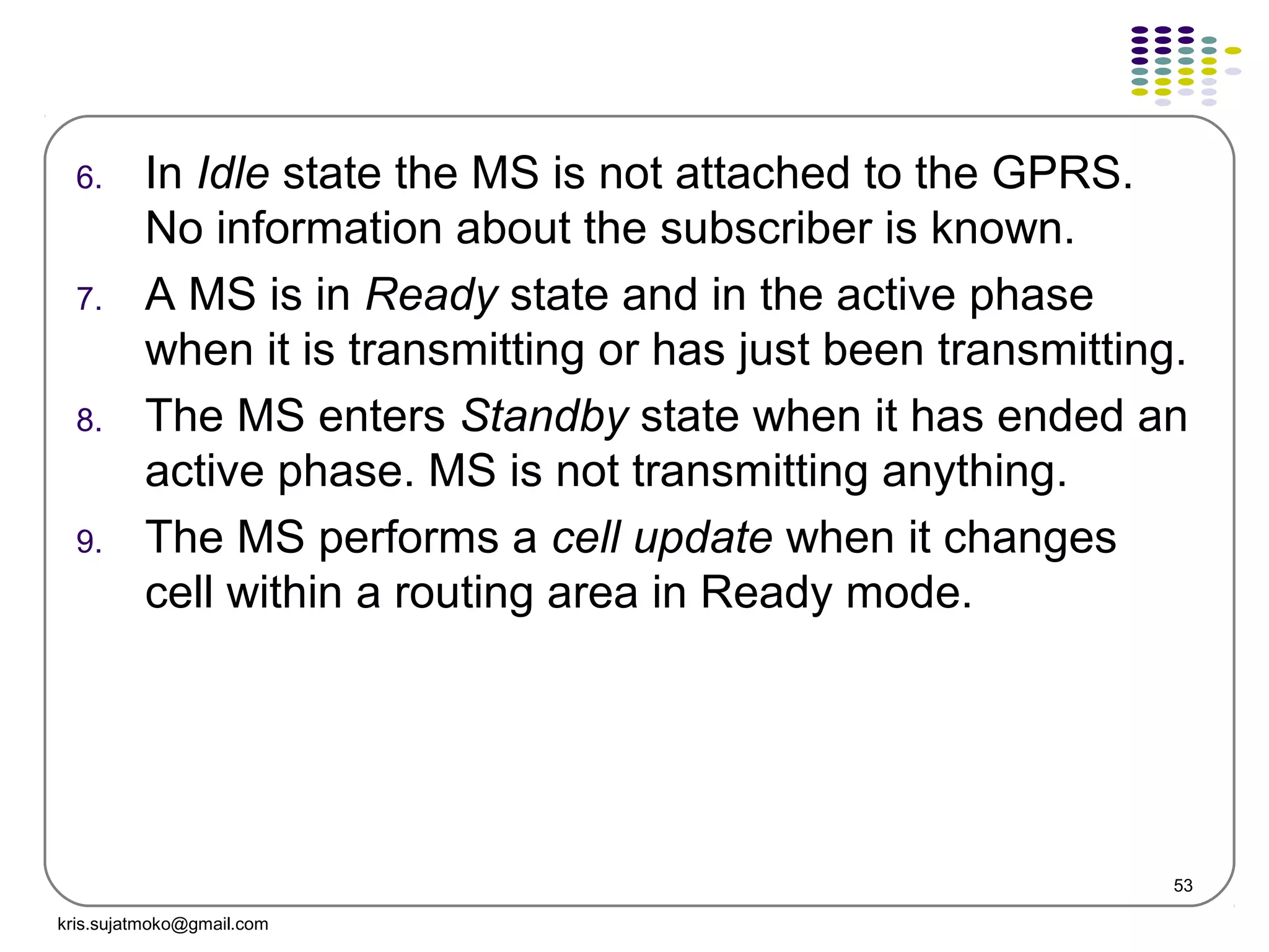 53
6. In Idle state the MS is not attached to the GPRS.
No information about the subscriber is known.
7. A MS is in Ready state and in the active phase
when it is transmitting or has just been transmitting.
8. The MS enters Standby state when it has ended an
active phase. MS is not transmitting anything.
9. The MS performs a cell update when it changes
cell within a routing area in Ready mode.
kris.sujatmoko@gmail.com
 