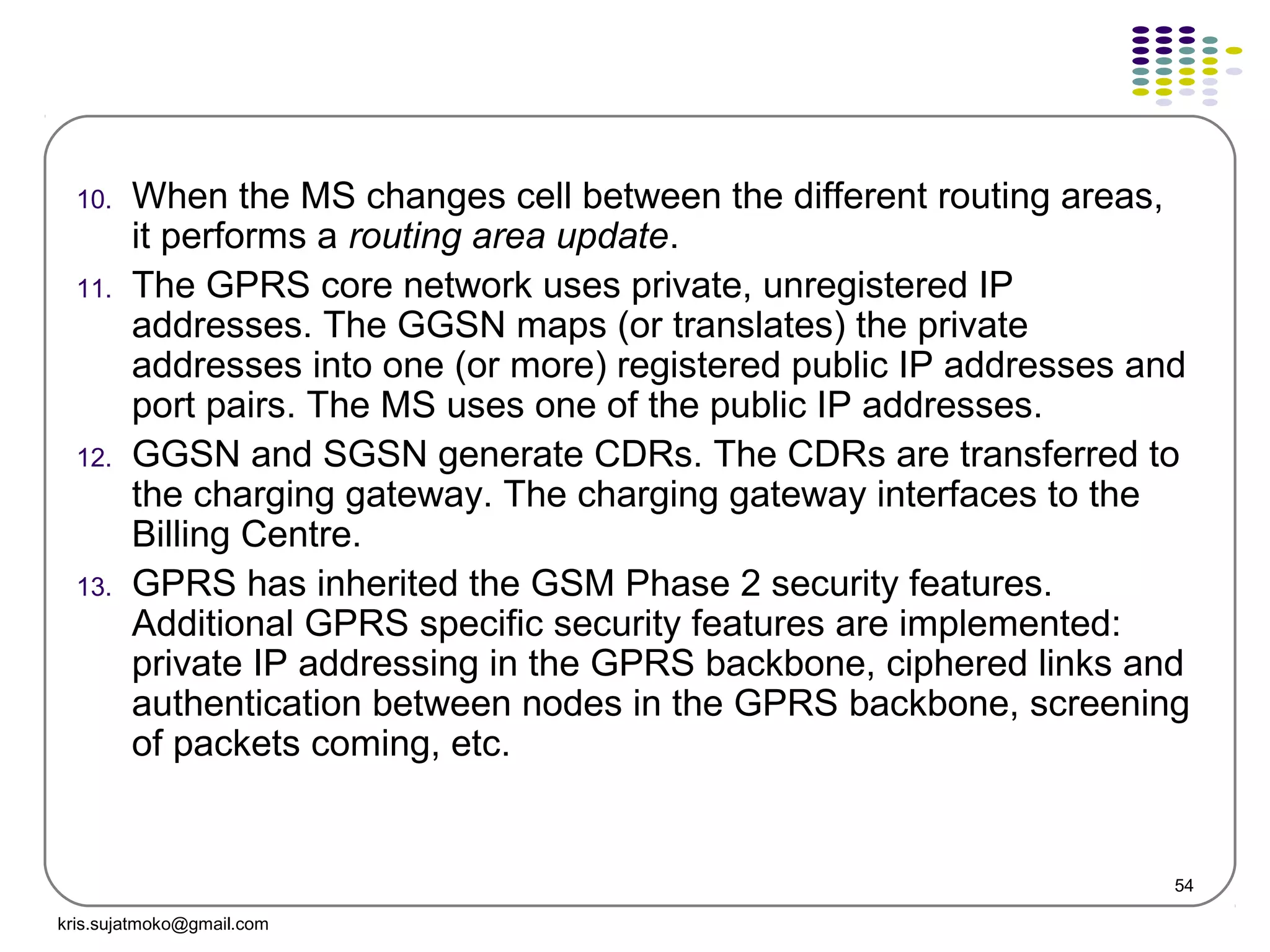 54
10. When the MS changes cell between the different routing areas,
it performs a routing area update.
11. The GPRS core network uses private, unregistered IP
addresses. The GGSN maps (or translates) the private
addresses into one (or more) registered public IP addresses and
port pairs. The MS uses one of the public IP addresses.
12. GGSN and SGSN generate CDRs. The CDRs are transferred to
the charging gateway. The charging gateway interfaces to the
Billing Centre.
13. GPRS has inherited the GSM Phase 2 security features.
Additional GPRS specific security features are implemented:
private IP addressing in the GPRS backbone, ciphered links and
authentication between nodes in the GPRS backbone, screening
of packets coming, etc.
kris.sujatmoko@gmail.com
 