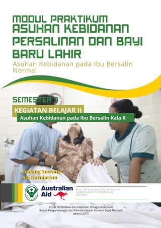 ASUHAN KEBIDANAN
PERSALINAN DAN BAYI
BARU LAHIR
MODUL PRAKTIKUM
Asuhan Kebidanan pada Ibu Bersalin
Normal
Pusat Pendidikan dan Pelatihan Tenaga Kesehatan
Badan Pengembangan dan Pemberdayaan Sumber Daya Manusia
Jakarta 2015
Endang Suwanti
Ari Kurniarum
Australia Indonesia Partnership for
Health System Strengthening
(AIPHSS)
KEGIATAN BELAJAR II
Asuhan Kebidanan pada Ibu Bersalin Kala II
SEMESTER 3
 