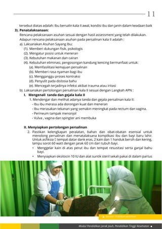 Modul Pendidikan Jarak Jauh, Pendidikan Tinggi Kesehatan
11
tersebut diatas adalah: Ibu bersalin kala II awal, kondisi ibu dan janin dalam keadaan baik
3).	Penatalaksanaan:
Rencana pelaksanaan asuhan sesuai dengan hasil assessment yang telah dilakukan.
Adapun rencana pelaksanaan asuhan pada persalinan kala II adalah :
a). Laksanakan Asuhan Sayang Ibu:
(1).	Memberi dukungan fisik, psikologis
(2).	Mengatur posisi untuk meneran
(3).	Kebutuhan makanan dan cairan
(4).	Kebutuhan eliminasi, pengosongan kandung kencing bermanfaat untuk:
	 (a). Memfasilitasi kemajuan persalinan
	 (b). Memberi rasa nyaman bagi ibu
	 (c). Mengganggu proses kontraksi
	 (d). Penyulit pada distosia bahu
	 (e). Mencegah terjadinya infeksi akibat trauma atau iritasi
	 b). Laksanakan pertolongan persalinan kala II sesuai dengan Langkah APN :
I. Mengenali tanda dan gejala kala II
	 1. Mendengar dan melihat adanya tanda dan gejala persalinan kala II:
- Ibu ibu merasa ada dorongan kuat dan meneran
- Ibu merasakan tekanan yang semakin meningkat pada rectum dan vagina.
- Perineum tampak menonjol
- Vulva , vagina dan spingter ani membuka
II. Menyiapkan pertolongan persalinan
2.	Pastikan kelengkapan peralatan, bahan dan obat-obatan esensial untuk
menolong persalinan dan menatalaksana komplikasi ibu dan bayi baru lahir.
Untuk asfiksia  tempat datar dank eras, 2 kain dan 1 handuk bersih dan kering,
lampu sorot 60 watt dengan jarak 60 cm dari tubuh bayi.
•	 Menggelar kain di atas perut ibu dan tempat resusitasi serta ganjal bahu
bayi.
•	 Menyiapkan oksitocin 10 IU dan alat suntik steril sekali pakai di dalam partus
Gambar : Praktikum persalinan
 