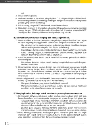 Modul Pendidikan Jarak Jauh, Pendidikan Tinggi Kesehatan
12
set
3.	 Pakai celemek plastik
4.	 Melepaskan semua perhiasan yang dipakai, Cuci tangan dengan sabun dan air
bersih mengalir kemudian keringkan tangan dengan tissue atau handuk pribadi
pribadi yang bersih dan kering.
5.	 Pakai sarung tangan DTT/Steril untuk pemeriksaan dalam.
6.	 Masukkanoksitocin10IUkedalamtabungsuntik(gunakantanganyangmemakai
sarung tangan DTT/Steril) dan meletakkan kembali di partus set/wadah DTT/
Steril (pastikan tidak terjadi kontaminasi pada tabung suntik).
III, Memastikan pembukaan lengkap dan keadaan janin baik.
7.	 Membersihkan vulva dan perineum, menyekanya dengan hati-hati dari depan
ke belakang dengan ,enggunakan kapas/kassa yang sudah dibasahi air DTT.
•	 Jika introitus vagina, perineum/anus terkontaminasi tinja, bersihkan dengan
seksama dengan cara menyeka dari depan ke belakang.
•	 Buang kapas /kassa pembersih (terkontaminasi) dalam wadah yang tersedia.
•	 Ganti sarung tangan jika terkontamonasi (dekontaminasi, lepaskan dan
rendam dalam larutan klorin 0,5%  langkah 9 )
8.	 Lakukan pemeriksaan dalam untuk memastikan bahwa pembukaan cerviks
sudah lengkap.
•	 Bila selaput ketuban belum pecah, sedangkan pembukaan sudah lengkap,
lakukan amniotomi.
9.	 Dekontaminasi sarung tangan dengan cara mencelupkan tangan yang masih
memakai sarung tangan kotor ke dalam larutan clori 0,5 % dan kemudian
lepaskan dan rendam dalam keadaan terbalik serta merendamnya di dalam
larutan clorin 0,5 % selama 10 menit. Cuci kedua tangan setelah sarung tangan
dilepaskan.
10.	Periksa DJJ setelah kontraksi berakhir / saat uterus relaksasi untuk memastikan
bahwa DJJ dalam batas normal ( 100 – 160 kali/menit)
•	 Mengambil tindakan yang sesuai jika DJJ tidak  normal
•	 Mendokumentasikan hasil pemeriksaan dalam, DJJ dan semua hasil-hasil
penilaian serta suhan lainnya pada partograph
IV. Menyiapkan ibu, keluarga untuk membantu proses pimpinan meneran
11.	Beritahukan bahwa pembukaan sudah lengkap dan keadaan janin baik dan
bantu ibu dalam menemukan posisi yang nyaman sesuai dengan keinginannya.
•	 Tunggu hingga timbul rasa ingian meneran, lanjutkan pemantauan kondisi
dan kenyamanan ibu serta janin (ikuti pedoman penatalaksanaan fase aktif)
dan mendokumentasikansemua temuan yang ada.
•	 Jelaskan pada anggota keluarga tentang bagaimana peran mereka untuk
mendukung dan memberi semangat pada ibu untuk meneran secara benar.
12.	Minta keluarga membantu menyiapkan posisi meneran. (Bila ada rasa ingin
meneran dan terjadi kontraksi yang kuat, bantu ibu ke posisi setengah duduk
atau posisi lain yang diinginkan dan pastikan ibu merasa nyaman)
 