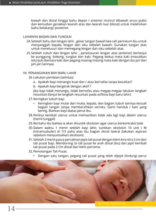 Modul Pendidikan Jarak Jauh, Pendidikan Tinggi Kesehatan
14
bawah dan distal hingga bahu depan / anterior muncul dibawah arcus pubis
dan kemudian gerakkan kearah atas dan kearah luar (distal) untuk melahirkan
bahu belakang/ posterior.
LAHIRNYA BADAN DAN TUNGKAI
24.	Setelah bahu dan lengan lahir , geser tangan bawah kea rah perineum ibu untuk
menyanggah kepala, lengan dan siku sebelah bawah. Gunakan tangan atas
untuk menelusuri dan memegang lengan dan siku sebelah atas.
25.	Setelah tubuh dan lengan lahir , penelusuran lengan atas (anterior) berlanjut
ke punggung, bokong, tungkai dan kaki. Pegang kedua mata kaki (masukkan
telunjuk diantara kaki dan pegang masing-masing mata kaki dengan ibu jari dan
jari-jari lainnya).
VII. PENANGANAN BAYI BARU LAHIR
26.	Lakukan penilaian (selintas)
a.	 Apakah bayi menangis kuat dan / atau bernafas tanpa kesulitan?
b.	 Apakah bayi bergerak dengan aktif ?
Jika bayi tidak menangis, tidak bernafas atau megap-megap lakukan langkah
resusitasi (lanjut ke langkah resusitasi pada asfiksia bayi baru lahir)
27.	Keringkan tubuh bayi
•	 Keringkan bayi mulai dari muka, kepala, dan bagian tubuh lainnya kecuali
bagian tangan tanpa membersihkan verniks. Ganti handuk / kain yang
kering. Biarkan bayi diatas perut ibu.
28.	Periksa kembali uterus untuk memastikan tidak ada lagi bayi dalam uterus
(hamil tunggal)
29.	Beritahu ibu bahwa ia akan disuntik oksitosin agar uterus berkontraksi baik
30.	Dalam waktu 1 menit setelah bayi lahir, suntikan oksitosin 10 unit I M
(intramuskuler) di 1/3 paha atas ibu bagian distal lateral (lakukan aspirasi
sebelum menyuntukkan oksitosin).
31.	Setelah 2 menit pasca persalinan jepit tali pusat dengan klem kira-kira 3 cm dari
tali pusat bayi. Mendorong isi tali pusat ke arah distal (ibu) dan jepit kembali
tali pusat pada 2 Cm distal dari klem pertama.
32.	Pemotongan Tali Pusat.
•	 Dengan satu tangan, pegang tali pusat yang telah dijepit (lindungi perut
Gambar : Bayi Baru Lahir
 