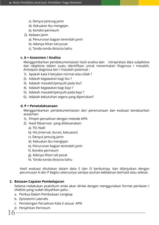 Modul Pendidikan Jarak Jauh, Pendidikan Tinggi Kesehatan
16
c). Denyut Jantung Janin
d). Kekuatan ibu mengejan
e). Kondisi perineum
2).	Kedaan Janin
a). Penurunan bagian terendah janin
b). Adanya lilitan tali pusat
c). Tanda-tanda distocia bahu
c. A = Assesmen / Analisa
Menggambarkan pendokumentasian hasil analisa dan intrepretasi data subjektive
dan objektive dalam suatu identifikasi untuk menentukan Diagnosa / masalah,
Antisipasi diagnosa lain / masalah potensial :	
1).	 Apakah kala II berjalan normal atau tidak ?
2).	 Adakah kegawatan bagi ibu ?
3).	 Adakah masalah/penyulit pada ibu?
4).	 Adakah kegawatan bagi bayi ?
5).	 Adakah masalah/penyulit pada bayi ?
6).	 Adakah kebutuhan segera yang diperlukan?
d. P = Penatalaksanaan
Menggambarkan pendokumentasian dari perencanaan dan evaluasi berdasarkan
assesmen
1).	 Pimpin persalinan dengan metode APN
2).	 Hasil Observasi yang dilaksanakan:
a). TD, Nadi
b). His (interval, durasi, kekuatan)
c). Denyut Jantung Janin
d). Kekuatan ibu mengejan
e). Penurunan bagian terendah janin
f). Kondisi perineum
g). Adanya lilitan tali pusat
h). Tanda-tanda distocia bahu
Hasil evaluasi dituliskan dalam data S dan O berikutnya, dan dilanjutkan dengan
perumusan A dan P begitu seterusnya sampai asuhan kebidanan berhasil atau selesai.
2.	 Batasan Capaian Pembelajaran
Selama melakukan praktikum anda akan dinilai dengan menggunakan format penilaian /
cheklist yang sudah disyahkan yaitu :
a.	 Periksa Dalam Pembukaan Lengkap
b.	 Episiotomi Lateralis
c.	 Pertolongan Persalinan Kala II sesuai APN
d.	 Penjahitan Perineum
 
