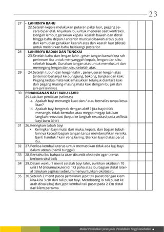 Modul Pendidikan Jarak Jauh, Pendidikan Tinggi Kesehatan
23
27 - LAHIRNYA BAHU
22.	Setelah kepala melakukan putaran paksi luar, pegang se-
cara biparietal. Anjurkan ibu untuk meneran saat kontraksi.
Dengan lembut gerakkan kepala kearah bawah dan distal
hingga bahu depan / anterior muncul dibawah arcus pubis
dan kemudian gerakkan kearah atas dan kearah luar (distal)
untuk melahirkan bahu belakang/ posterior
28 - LAHIRNYA BADAN DAN TUNGKAI
23.	Setelah bahu dan lengan lahir , geser tangan bawah kea rah
perineum ibu untuk menyanggah kepala, lengan dan siku
sebelah bawah. Gunakan tangan atas untuk menelusuri dan
memegang lengan dan siku sebelah atas.
29 24.	Setelah tubuh dan lengan lahir , penelusuran lengan atas
(anterior) berlanjut ke punggung, bokong, tungkai dan kaki.
Pegang kedua mata kaki (masukkan telunjuk diantara kaki
dan pegang masing-masing mata kaki dengan ibu jari dan
jari-jari lainnya).
30 PENANGANAN BAYI BARU LAHIR
25.	Lakukan penilaian (selintas)
a.	 Apakah bayi menangis kuat dan / atau bernafas tanpa kesu-
litan?
b.	 Apakah bayi bergerak dengan aktif ? Jika bayi tidak
menangis, tidak bernafas atau megap-megap lakukan
langkah resusitasi (lanjut ke langkah resusitasi pada asfiksia
bayi baru lahir)
31 26.	Keringkan tubuh bayi
•	 Keringkan bayi mulai dari muka, kepala, dan bagian tubuh
lainnya kecuali bagian tangan tanpa membersihkan verniks.
Ganti handuk / kain yang kering. Biarkan bayi diatas perut
ibu.
32 27.	Periksa kembali uterus untuk memastikan tidak ada lagi bayi
dalam uterus (hamil tunggal)
33 28.	Beritahu ibu bahwa ia akan disuntik oksitosin agar uterus
berkontraksi baik
34 29.	Dalam waktu 1 menit setelah bayi lahir, suntikan oksitosin 10
unit I M (intramuskuler) di 1/3 paha atas ibu bagian distal later-
al (lakukan aspirasi sebelum menyuntukkan oksitosin).
35 30.	Setelah 2 menit pasca persalinan jepit tali pusat dengan klem
kira-kira 3 cm dari tali pusat bayi. Mendorong isi tali pusat ke
arah distal (ibu) dan jepit kembali tali pusat pada 2 Cm distal
dari klem pertama
 