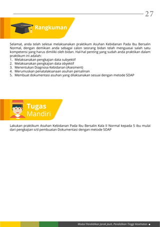Modul Pendidikan Jarak Jauh, Pendidikan Tinggi Kesehatan
27
Rangkuman
Selamat, anda telah selesai melaksanakan praktikum Asuhan Kebidanan Pada Ibu Bersalin
Normal, dengan demikian anda sebagai calon seorang bidan telah menguasai salah satu
kompetensi yang harus dimiliki oleh bidan. Hal-hal penting yang sudah anda praktikan dalam
praktikum ini adalah:
1.	 Melaksanakan pengkajian data subyektif
2.	 Melaksanakan pengkajian data obyektif
3.	 Menentukan Diagnosa Kebidanan (Asesment)
4.	 Merumuskan penatalaksanaan asuhan persalinan
5.	 Membuat dokumentasi asuhan yang dilaksanakan sesuai dengan metode SOAP
Tugas
Mandiri
Lakukan praktikum Asuhan Kebidanan Pada Ibu Bersalin Kala II Normal kepada 5 ibu mulai
dari pengkajian s/d pembuatan Dokumentasi dengan metode SOAP
 