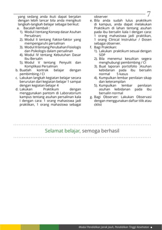 Modul Pendidikan Jarak Jauh, Pendidikan Tinggi Kesehatan
7
. . . . . . . . . . . . . . . . . . . . . . . . . . . . . . . . . . . . . . . . . . . . . . . . . . . . . . . . . . . . . . . . . . . . . . . . . . . . . . . .
. . . . . . . . . . . . . . . . . . . . . . . . . . . . . . . . . . . . . . . . . . . . . . . . . . . . . . . . . . . . . . . . . . . . . . . . . . . . . . . .
Selamat belajar, semoga berhasil
yang sedang anda ikuti dapat berjalan
dengan lebih lancar bila anda mengikuti
langkah-langkah belajar sebagai berikut:
a.	 Bacalah kembali :
1).	 Modul I tentang Konsep dasar Asuhan
Persalinan;
2).	Modul II tentang Faktor-faktor yang
mempengaruhi persalinan
3).	 ModulIIItentangPerubahanFisiologis
dan Psikologis dalam persalinan
4).	Modul IV tentang Kebutuhan Dasar
Ibu Bersalin
5).	Modul V tentang Penyulit dan
Komplikasi Persalinan
b.	Buatlah kontrak belajar dengan
pembimbing / CI
c.	 Lakukan langkah kegiatan belajar secara
berurutan dari kegiatan belajar 1 sampai
dengan kegiatan belajar 4
d.	Lakukan Praktikum dengan
menggunakan pantom di Laboratorium
kampus tentang asuhan persalinan kala
I dengan cara: 1 orang mahasiswa jadi
praktikan, 1 orang mahasiswa sebagai
observer
e.	Bila anda sudah lulus praktikum
di kampus, anda dapat melakukan
Praktikum di lahan tentang asuhan
pada ibu bersalin kala I dengan cara:
1 orang mahasiswa jadi praktikan,
1 orang Clinical Instruktur / Dosen
sebagai observer.
f.	 Bagi Praktikan:
1).	 Lakukan praktikum sesuai dengan
SOP
2).	Bila menemui kesulitan segera
menghubungi pembimbing / CI
3).	Buat laporan portofolio :Asuhan
kebidanan pada ibu bersalin
normal 	 5 kasus
4).	Kumpulkan lembar penilaian sikap
dan keterampilan
5).	Kumpulkan lembar penilaian
asuhan kebidanan pada ibu
bersalin normal
g.	Bagi Observer: Lakukan Observasi
dengan menggunakan daftar tilik atau
cklist
 