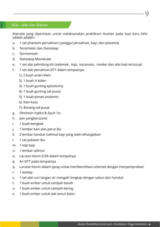 Modul Pendidikan Jarak Jauh, Pendidikan Tinggi Kesehatan
9
Alat - alat dan Bahan
Alat-alat yang diperlukan untuk melaksanakan praktikum Asuhan pada bayi baru lahir
adalah adalah::
a.	 1 set phantom persalinan ( panggul persalinan, bayi, dan plasenta)
b.	 Tensimeter dan Stetoskop
c.	Termometer
d.	 Stetoskop Monokuler
e.	 1 set alat pelindung diri (celemek , topi, kacamata , masker dan alas kaki tertutup)
f.	 1 set alat persalinan DTT dalam tempatnya:
1). 2 buah arteri klem
2). 1 buah ½ koker
3). 1 buah gunting episiotomy
4). 1 buah gunting tali pusat
5). 1 buah pinset anatomis
6). Kain kasa
7). Benang tali pusat
g.	 Oksitosin injeksi & Spuit 1cc
h.	 Jam yangberscond
i.	 1 buah bengkok
j.	 1 lembar kain alas perut ibu
k.	 2 lembar handuk /selimut bayi yang telah dihangatkan
l.	 1 set pakaian ibu
m.	 1 topi bayi
n.	 1 lembar selimut
o.	 Larutan klorin 0,5% dalam tempatnya
p.	 Air DTT pada tempatnya
q.	 Larutan klorin dalam spray untuk membersihkan celemek dengan menyemprotkan
r.	 1 waslap
s.	 1 set alat cuci tangan air mengalir lengkap dengan sabun dan handuk.
t.	 1 buah ember untuk sampah basah
u.	 1 buah ember untuk sampah kering
v.	 1 buah ember untuk alat tenun kotor
 