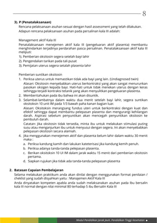 Modul Pendidikan Jarak Jauh, Pendidikan Tinggi Kesehatan
8
3).	P (Penatalaksanaan)
Rencana pelaksanaan asuhan sesuai dengan hasil assessment yang telah dilakukan.
Adapun rencana pelaksanaan asuhan pada persalinan kala III adalah:
Management aktif Kala III
Penatalaksanaan menejemen aktif kala III (pengeluaran aktif plasenta) membantu
menghindarkan terjadinya perdarahan pasca persalinan. Penatalaksanaan aktif kala III
meliputi:
1). Pemberian oksitosin segera setelah bayi lahir
2). Pengendalian tarikan pada tali pusat
3). Pemijatan uterus segera setalah plasenta lahir
Pemberian suntikan oksitosin
1.	 Periksa uterus untuk memastikan tidak ada bayi yang lain. (Undiagnosed twin)
Alasan: Oksitosin menyebabkan uterus berkontraksi yang akan sangat menurunkan
pasokan oksigen kepada bayi. Hati-hati untuk tidak menekan uterus dengan keras
sehingga terjadi kontraksi tetanik yang akan menyulitkan pengeluaran plasenta.
2.	 Memberitahukan pada ibu bahwa ini akan disuntik.
3.	 Selambat-lambatnya dalam waktu dua menit setelah bayi lahir, segera suntikan
oksitoksin 10 unit IM pada 1/3 bawah paha kanan bagian luar.
Alasan: Oksitoksin merangsang fundus uteri untuk berkontraksi dengan kuat dan
efektif sehingga dapat membantu pelepasan plasenta dan mengurangi kehilangan
darah. Aspirasi sebelum penyuntikan akan mencegah penyuntikan oksitosin ke
pembuluh darah.
Catatan: Jika oksitosin tidak tersedia, minta ibu untuk melakukan stimulasi puting
susu atau menganjurkan ibu untuk menyusui dengan segera. Ini akan menyebabkan
pelepasan oksitosin secara alamiah.
4.	 Jika menggunakan menejemen aktif dan plasenta belum lahir dalam waktu 30 menit
maka :
a.	 Periksa kandung kamih dan lakukan kateterisasi jika kandung kemih penuh.
b.	 Periksa adanya tanda-tanda pelepasan plasenta.
c.	 Berikan oksitoksin 10 UI IM dalam jarak waktu 15 menit dari pemberian oksitosin
pertama.
d.	 Siapkan rujukan jika tidak ada tanda-tanda pelepasan plasenta
2.	 Batasan Capaian Pembelajaran
Selama melakukan praktikum anda akan dinilai dengan menggunakan format penilaian /
cheklist yang sudah disyahkan yaitu : Manajemen Aktif Kala III
Anda dinyatakan kompeten apabla anda sudah melaksanakan asuhan pada Ibu bersalin
kala III normal dengan nilai minimal 80 terhadap 5 ibu Bersalin Kala III
 