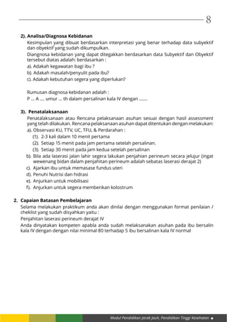 Modul Pendidikan Jarak Jauh, Pendidikan Tinggi Kesehatan
8
2). Analisa/Diagnosa Kebidanan
Kesimpulan yang dibuat berdasarkan interpretasi yang benar terhadap data subyektif
dan obyektif yang sudah dikumpulkan.
Diangnosa kebidanan yang dapat ditegakkan berdasarkan data Subyektif dan Obyektif
tersebut diatas adalah: berdasarkan :
a). Adakah kegawatan bagi ibu ?
b). Adakah masalah/penyulit pada ibu?	
c). Adakah kebutuhan segera yang diperlukan?
Rumusan diagnosa kebidanan adalah :
P ... A .... umur ... th dalam persalinan kala IV dengan .......
3). Penatalaksanaan
Penatalaksanaan atau Rencana pelaksanaan asuhan sesuai dengan hasil assessment
yang telah dilakukan. Rencana pelaksanaan asuhan dapat ditentukan dengan melakukan:
a). Observasi KU, TTV, UC, TFU, & Perdarahan :
(1).	 2-3 kali dalam 10 menit pertama
(2).	 Setiap 15 menit pada jam pertama setelah persalinan.
(3).	 Setiap 30 menit pada jam kedua setelah persalinan
b).	Bila ada laserasi jalan lahir segera lakukan penjahian perineum secara jelujur (ingat
wewenang bidan dalam penjahitan perineum adalah sebatas laserasi derajat 2)
c).	 Ajarkan ibu untuk memasase fundus uteri
d).	Penuhi Nutrisi dan hidrasi
e).	Anjurkan untuk mobilisasi
f).	 Anjurkan untuk segera memberikan kolostrum
2.	 Capaian Batasan Pembelajaran
Selama melakukan praktikum anda akan dinilai dengan menggunakan format penilaian /
cheklist yang sudah disyahkan yaitu :
Penjahitan laserasi perineum derajat IV
Anda dinyatakan kompeten apabla anda sudah melaksanakan asuhan pada ibu bersalin
kala IV dengan dengan nilai minimal 80 terhadap 5 ibu bersalinan kala IV normal
 