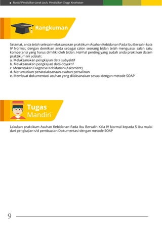Modul Pendidikan Jarak Jauh, Pendidikan Tinggi Kesehatan
9
Rangkuman
Selamat, anda telah selesai melaksanakan praktikum Asuhan Kebidanan Pada Ibu Bersalin kala
IV Normal, dengan demikian anda sebagai calon seorang bidan telah menguasai salah satu
kompetensi yang harus dimiliki oleh bidan. Hal-hal penting yang sudah anda praktikan dalam
praktikum ini adalah:
a. Melaksanakan pengkajian data subyektif
b. Melaksanakan pengkajian data obyektif
c. Menentukan Diagnosa Kebidanan (Asesment)
d. Merumuskan penatalaksanaan asuhan persalinan
e. Membuat dokumentasi asuhan yang dilaksanakan sesuai dengan metode SOAP
Tugas
Mandiri
Lakukan praktikum Asuhan Kebidanan Pada Ibu Bersalin Kala IV Normal kepada 5 ibu mulai
dari pengkajian s/d pembuatan Dokumentasi dengan metode SOAP
 