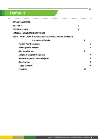 ii
Modul Pendidikan Jarak Jauh, Pendidikan Tinggi Kesehatan
. . . . . . . . . . . . . . . . . . . . . . . . . . . . . . . . . . . . . . . . . . . . . . . . . . . . . . . . . . . . . . . . . . . . . . . . . . .
KATA PENGANTAR									i
DAFTAR ISI										ii
PENDAHULUAN									1
LANGKAH-LANGKAH PRAKTIKUM
KEGIATAN BELAJAR 4 Panduan Praktikum Asuhan Kebidanan
			 Persalinan Kala IV						5
	Tujuan Pembelajaran									5
	Pokok-pokok Materi									5
	Alat dan Bahan									6
	Langkah-langkah Kegiatan								7
	Batasan Capaian Pembelajaran							8
	Rangkuman										9
	Tugas Mandiri										9
	Checklist										10
Daftar Isi
 