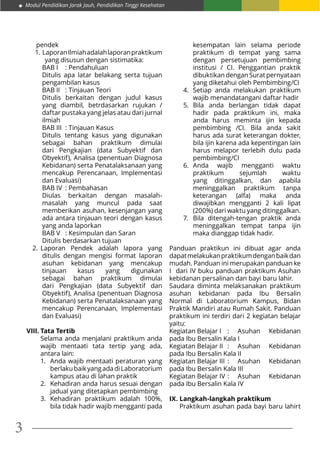 Modul Pendidikan Jarak Jauh, Pendidikan Tinggi Kesehatan
3
pendek
1.	LaporanIlmiahadalahlaporanpraktikum
yang disusun dengan sistimatika:
BAB I	 : Pendahuluan
Ditulis apa latar belakang serta tujuan
pengambilan kasus
BAB II	 : Tinjauan Teori
Ditulis berkaitan dengan judul kasus
yang diambil, betrdasarkan rujukan /
daftar pustaka yang jelas atau dari jurnal
ilmiah
BAB III	 : Tinjauan Kasus
Ditulis tentang kasus yang digunakan
sebagai bahan praktikum dimulai
dari Pengkajian (data Subyektif dan
Obyektif), Analisa (penentuan Diagnosa
Kebidanan) serta Penatalaksanaan yang
mencakup Perencanaan, Implementasi
dan Evaluasi)
BAB IV	 : Pembahasan
Diulas berkaitan dengan masalah-
masalah yang muncul pada saat
memberikan asuhan, kesenjangan yang
ada antara tinjauan teori dengan kasus
yang anda laporkan
BAB V	 : Kesimpulan dan Saran
Ditulis berdasarkan tujuan
2.	 Laporan Pendek adalah lapora yang
ditulis dengan mengisi format laporan
asuhan kebidanan yang mencakup
tinjauan kasus yang digunakan
sebagai bahan praktikum dimulai
dari Pengkajian (data Subyektif dan
Obyektif), Analisa (penentuan Diagnosa
Kebidanan) serta Penatalaksanaan yang
mencakup Perencanaan, Implementasi
dan Evaluasi)
VIII.	Tata Tertib
Selama anda menjalani praktikum anda
wajib mentaati tata tertip yang ada,
antara lain:
1.	 Anda wajib mentaati peraturan yang
berlakubaikyangadadiLaboratorium
kampus atau di lahan praktik
2.	 Kehadiran anda harus sesuai dengan
jadual yang ditetapkan pembimbing
3.	 Kehadiran praktikum adalah 100%,
bila tidak hadir wajib mengganti pada
kesempatan lain selama periode
praktikum di tempat yang sama
dengan persetujuan pembimbing
institusi / CI. Penggantian praktik
dibuktikan dengan Surat pernyataan
yang diketahui oleh Pembimbing/CI
4.	 Setiap anda melakukan praktikum
wajib menandatangani daftar hadir
5.	 Bila anda berlangan tidak dapat
hadir pada praktikum ini, maka
anda harus meminta ijin kepada
pembimbing /CI. Bila anda sakit
harus ada surat keterangan dokter,
bila ijin karena ada kepentingan lain
harus melapor terlebih dulu pada
pembimbing/CI
6.	 Anda wajib mengganti waktu
praktikum sejumlah waktu
yang ditinggalkan, dan apabila
meninggalkan praktikum tanpa
keterangan (alfa) maka anda
diwajibkan mengganti 2 kali lipat
(200%) dari waktu yang ditinggalkan.
7.	 Bila ditengah-tengan praktik anda
meninggalkan tempat tanpa ijin
maka dianggap tidak hadir.
Panduan praktikun ini dibuat agar anda
dapatmelakukanpraktikumdenganbaikdan
mudah. Panduan ini merupakan panduan ke
I dari IV buku panduan praktikum Asuhan
kebidanan persalinan dan bayi baru lahir.
Saudara diminta melaksanakan praktikum
asuhan kebidanan pada Ibu Bersalin
Normal di Laboratorium Kampus, Bidan
Praktik Mandiri atau Rumah Sakit. Panduan
praktikum ini terdiri dari 2 kegiatan belajar
yaitu:
Kegiatan Belajar I	 : Asuhan Kebidanan
pada Ibu Bersalin Kala I
Kegiatan Belajar II	 : Asuhan Kebidanan
pada Ibu Bersalin Kala II
Kegiatan Belajar III	: Asuhan Kebidanan
pada Ibu Bersalin Kala III
Kegiatan Belajar IV	: Asuhan Kebidanan
pada Ibu Bersalin Kala IV
IX. Langkah-langkah praktikum
Praktikum asuhan pada bayi baru lahirt
 
