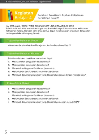 Modul Pendidikan Jarak Jauh, Pendidikan Tinggi Kesehatan
5
Kegiatan
Belajar 4
Panduan Praktikum Asuhan Kebidanan
Persalinan Kala IV
Tujuan Pembelajaran Umum
Tujuan Pembelajaran Khusus
Pokok-Pokok Materi
Mahasiswa dapat melakukan Menejemen Asuhan Persalinan Kala IV
Setelah melakukan praktikum mahasiswa dapat :
1).	 Melaksanakan pengkajian data subyektif
2).	 Melaksanakan pengkajian data obyektif
3).	 Menentukan Diagnosa Kebidanan (Asesment)
4).	 Merumuskan penatalaksanaan asuhan persalinan
5).	 Membuat dokumentasi asuhan yang dilaksanakan sesuai dengan metode SOAP
a.	 Melaksanakan pengkajian data subyektif
b.	 Melaksanakan pengkajian data obyektif
c.	 Menentukan Diagnosa Kebidanan (Asesment)
d.	 Merumuskan penatalaksanaan asuhan persalinan
e.	 Membuat dokumentasi asuhan yang dilaksanakan dengan metode SOAP
HAI SEMUANYA ! MASIH TETAP BERSEMANGAT UNTUK PRAKTIKUM KAN ?
Baik Praktikum kali ini anda diberi tugas untuk melakukan praktikum Asuhan Kebidanan
Petrsalinan Kala IV. Harapan kami anda semua dapat melaksanakan praktikum dengan lan-
car tanpa ada kesulitan yang berarti.
 