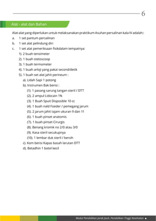 Modul Pendidikan Jarak Jauh, Pendidikan Tinggi Kesehatan
6
Alat - alat dan Bahan
Alat-alat yang diperlukan untuk melaksanakan praktikum Asuhan persalinan kala IV adalah::
a.	 1 set pantum persalinan
b.	 1 set alat pelindung diri
c.	 1 set alat pemeriksaan fisikdalam tempatnya:
1). 2 buah tensimeter
2). 1 buah stetoscoop
3). 1 buah termometer
4). 1 buah arloji yang pakai second/detik
5). 1 buah set alat jahit perineum :
a). Lidah Sapi 1 potong
b). Instrumen Bak berisi :
(1). 1 pasang sarung tangan steril / DTT
(2). 2 ampul Lidocain 1%
(3). 1 Buah Spuit Disposible 10 cc
(4). 1 buah nald Foeder / pemegang jarum
(5). 2 jarum jahit tajam ukuran 9 dan 11
(6). 1 buah pinset anatomis
(7). 1 buah pinset Cirurgis
(8). Benang kromik no 2/0 atau 3/0
(9). Kasa steril secukupnya
(10). 1 lembar duk steril / bersih
c). Kom berisi Kapas basah larutan DTT
d). Betadhin 1 botol kecil
 