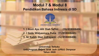 Modul 7 & Modul 8
Pendidikan Bahasa Indnesia di SD
1. I Gusti Ayu Alit Diah Safitri (10/859008406)
2. I Gede Widyasmara Putra (11/859008445)
3. Ni Kadek Dian Indrayanti (12/859008406)
Universitas Terbuka
Unit Program Beljara Jarak Jauh (UPBJJ) Denpasar
Tahun 2020
 
