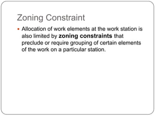 Zoning Constraint
 Allocation of work elements at the work station is
also limited by zoning constraints that
preclude or require grouping of certain elements
of the work on a particular station.
 