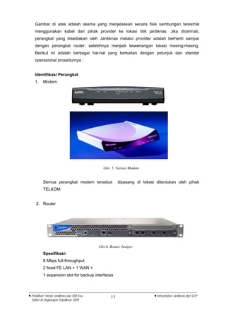 Gambar di atas adalah skema yang menjelaskan secara fisik sambungan terestrial
    menggunakan kabel dari pihak provider ke lokasi titik jardiknas. Jika dicermati,
    perangkat yang disediakan oleh Jardiknas melalui provider adalah berhenti sampai
    dengan perangkat router, selebihnya menjadi kewenangan lokasi masing-masing.
    Berikut ini adalah berbagai hal-hal yang berkaitan dengan petunjuk dan standar
    operasional prosedurnya :


    Identifikasi Perangkat
    1.    Modem




                                              Gbr. 5. Variasi Modem


          Semua perangkat modem tersebut                dipasang di lokasi ditentukan oleh pihak
          TELKOM.


     2. Router




                                            Gbr.6. Router Juniper
          Spesifikasi:
          8 Mbps full throughput
          2 fixed FE LAN + 1 WAN +
          1 expansion slot for backup interfaces



• Pelatihan Teknisi Jardiknas dan SIM Keu          11                     • Infrastruktur Jardiknas dan SOP
  Satker di Lingkungan Depdiknas 2009
 