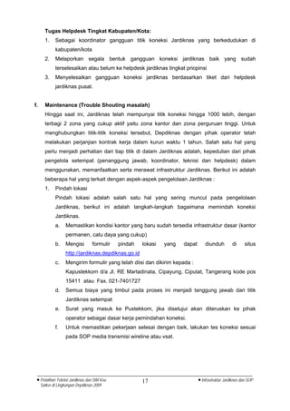 Tugas Helpdesk Tingkat Kabupaten/Kota:
       1.    Sebagai koordinator gangguan titik koneksi Jardiknas yang berkedudukan di
             kabupaten/kota
       2.    Melaporkan segala bentuk gangguan koneksi jardiknas baik yang sudah
             terselesaikan atau belum ke helpdesk jardiknas tingkat priopinsi
       3.    Menyelesaikan gangguan koneksi jardiknas berdasarkan tiket dari helpdesk
             jardiknas pusat.


f.     Maintenance (Trouble Shouting masalah)
       Hingga saat ini, Jardiknas telah mempunyai titik koneksi hingga 1000 lebih, dengan
       terbagi 2 zona yang cukup aktif yaitu zona kantor dan zona perguruan tinggi. Untuk
       menghubungkan titik-titik koneksi tersebut, Depdiknas dengan pihak operator telah
       melakukan perjanjian kontrak kerja dalam kurun waktu 1 tahun. Salah satu hal yang
       perlu menjadi perhatian dari tiap titik di dalam Jardiknas adalah, kepedulian dari pihak
       pengelola setempat (penanggung jawab, koordinator, teknisi dan helpdesk) dalam
       menggunakan, memanfaatkan serta merawat infrastruktur Jardiknas. Berikut ini adalah
       beberapa hal yang terkait dengan aspek-aspek pengelolaan Jardiknas :
       1.    Pindah lokasi
             Pindah lokasi adalah salah satu hal yang sering muncul pada pengelolaan
             Jardiknas, berikut ini adalah langkah-langkah bagaimana memindah koneksi
             Jardiknas.
             a.    Memastikan kondisi kantor yang baru sudah tersedia infrastruktur dasar (kantor
                   permanen, catu daya yang cukup)
             b.    Mengisi        formulir   pindah   lokasi   yang   dapat       diunduh         di      situs
                   http://jardiknas.depdiknas.go.id
             c.    Mengirim formulir yang telah diisi dan dikirim kepada :
                   Kapustekkom d/a Jl. RE Martadinata, Cipayung, Ciputat, Tangerang kode pos
                   15411 atau Fax. 021-7401727
             d.    Semua biaya yang timbul pada proses ini menjadi tanggung jawab dari titik
                   Jardiknas setempat
             e.    Surat yang masuk ke Pustekkom, jika disetujui akan diteruskan ke pihak
                   operator sebagai dasar kerja pemindahan koneksi.
             f.    Untuk memastikan pekerjaan selesai dengan baik, lakukan tes koneksi sesuai
                   pada SOP media transmisi wireline atau vsat.




 • Pelatihan Teknisi Jardiknas dan SIM Keu            17                      • Infrastruktur Jardiknas dan SOP
     Satker di Lingkungan Depdiknas 2009
 