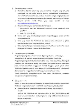 2.    Pergantian media transmisi
          a.     Memastikan kondisi kantor siap untuk menerima perangkat yang ada, jika
                 media awal vsat dan beralih wireline, pastikan media wireline sudah tersedia.
                 Jika beralih dari wireline ke vsat, pastikan disediakan tempat yang layak (luasan
                 yang cukup untuk meletakkan disk vsat dan perangkat pendukung outdoor-nya)
          b.     Mengisi        formulir    pindah   lokasi   yang   dapat       diunduh         di      situs
                 http://jardiknas.depdiknas.go.id
          c.     Mengirim formulir yang telah diisi dan dikirim kepada :
                 i.    Kapustekkom d/a Jl. RE Martadinata, Cipayung, Ciputat, Tangerang kode
                       pos 15411
                ii.    Atau Fax. 021-7401727
          d.     Semua biaya yang timbul pada proses ini menjadi tanggung jawab dari titik
                 Jardiknas setempat
          e.     Surat yang masuk ke Pustekkom, jika disetujui akan diteruskan ke pihak
                 operator sebagai dasar kerja pemindahan koneksi.
          f.     Untuk memastikan pekerjaan selesai dengan baik, lakukan tes koneksi sesuai
                 pada pada SOP media transmisi wireline atau vsat.


    3.    Pergantian perangkat koneksi
          Pergantian perangkat koneksi disini meliputi perangkat utama Jardiknas yang
          disuplai dari pihak operator, antara lain antena vsat, modem, router, ups.
          Pergantian perangkat ditimbulkan karena 2 hal yaitu rusak atau hilang. Perangkat
          koneksi di tiap titik Jardiknas adalah milik operator, jika barang tersebut hilang atau
          rusak karena kesalahan penggunaan menjadi tanggung jawab pihak lokasi
          setempat untuk menggantinya, atau jika perangkat rusak dikarenakan force majeur
          (bencana alam), penggantian menjadi tanggung jawab pihak operator.
          Proses penggantian dikarenakan barang rusak dapat                menghubungi Pustekkom
          atau perwakilan operator setempat.


    4.    Gangguan koneksi
          Berikut ini adalah kumpulan permasalahan yang sering muncul didalam pengelolaan
          Jardiknas yang disajikan dalam bentuk FAQ atau Frequency Ask Question.
          a.     Koneksi Jardiknas saya lambat sekali, apakah sedang ada gangguan?
                 Jawab :
                 Silahkan tes koneksi dengan menghubungkan pc atau laptop langsung ke
                 router untuk mendapatkan hasil pengukuran yang valid dan tidak tercampur
                 dengan jaringan LAN .

• Pelatihan Teknisi Jardiknas dan SIM Keu            18                      • Infrastruktur Jardiknas dan SOP
  Satker di Lingkungan Depdiknas 2009
 