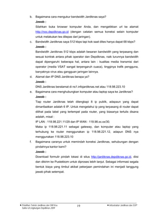 b.     Bagaimana cara mengukur bandwidth Jardiknas saya?
                 Jawab :
                 Silahkan buka browser komputer Anda, dan mengetikkan url ke alamat
                 http://noc.depdiknas.go.id (dengan catatan semua koneksi selain komputer
                 untuk melakukan tes dilepas dari jaringan).
          c.     Bandwidth Jardiknas saya 512 kbps tapi kok saat dites hanya dapat 68 kbps?
                 Jawab :
                 Bandwidth Jardiknas 512 kbps adalah besaran bandwidth yang terpasang dan
                 sesuai kontrak antara pihak operator dan Depdiknas, naik turunnya bandwidth
                 dapat dipengaruhi beberapa hal, antara lain : kualitas media transmisi dari
                 operator (media VSAT sangat terpengaruh cuaca), tingginya trafik pengguna,
                 banyaknya virus atau gangguan jaringan lainnya.
          d.     Alamat dan IP DNS Jardiknas berapa ya?
                 Jawab :
                 DNS Jardiknas beralamat di ns1.infojardiknas.net atau 118.98.223.10
          e.     Bagaimana cara menghubungkan komputer atau laptop saya ke Jardiknas?
                 Jawab :
                 Tiap router Jardiknas telah dilengkapi 8 ip publik, adapaun yang dapat
                 dimanfaatkan adalah 6 IP. Untuk mengetahui ip yang terpasang di router dapat
                 dilihat pada label yang tertempel pada router, yang biasanya tertulis disana
                 adalah, misal :
                 IP LAN : 118.98.221.11/29 dan IP WAN : 118.98.xx.xx/30.
                 Maka ip 118.98.221.11 sebagai gateway, dan komputer atau laptop yang
                 terhubung ke router menggunakan ip 118.98.221.12, adapun DNS nya
                 menggunakan 118.98.223.10
          f.     Bagaimana caranya untuk memindah koneksi Jardiknas, sehubungan dengan
                 pindahnya kantor kami?
                 Jawab :
                 Download formulir pindah lokasi di situs http://jardiknas.depdiknas.go.id, diisi
                 dan dikirim ke Pustekkom untuk diproses lebih lanjut. Sebagai informasi segala
                 bentuk biaya yang timbul akibat pekerjaan pemindahan ini menjadi tanggung
                 jawab pihak setempat.




• Pelatihan Teknisi Jardiknas dan SIM Keu        19                     • Infrastruktur Jardiknas dan SOP
  Satker di Lingkungan Depdiknas 2009
 