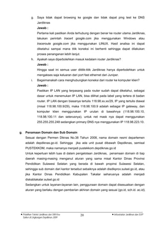 g.    Saya tidak dapat browsing ke google dan tidak dapat ping test ke DNS
                   Jardiknas
                   Jawab :
                   Pertama kali pastikan Anda terhubung dengan benar ke router utama Jardiknas,
                   lakukan perintah tracert google.com jika menggunakan Windows atau
                   traceroute google.com jika menggunakan LINUX. Hasil analisa ini dapat
                   diketahui sampai mana titik koneksi ini berhenti sehingga dapat dilakukan
                   proses penanganan lebih lanjut.
             h.    Apakah saya diperbolehkan masuk kedalam router Jardiknas?
                   Jawab :
                   Hingga saat ini semua user dititik-titik Jardiknas hanya diperbolehkan untuk
                   mengakses saja keluaran dari port fast ethernet dari Juniper.
             i.    Bagaimanakah cara menghubungkan koneksi dari router ke komputer klien?
                   Jawab :
                   Pastikan IP LAN yang terpasang pada router sudah dapat diketahui, sebagai
                   dasar untuk menemukan IP LAN, bisa dilihat pada label yang tertera di badan
                   router. IP LAN dengan biasanya tertulis 118.98.xx.xx/29, IP yang tertulis diawal
                   (misal 118.98.100.9/29), maka 118.98.100.9 adalah sebagai IP gateway, dan
                   komputer klien menggunakan IP urutan di bawahnya (118.98.100.10,
                   118.98.100.11 dan seterusnya), untuk net mask nya dapat menggunakan
                   255.255.255.248 sedangkan primary DNS nya menggunakan IP 118.98.223.10.


g.     Penamaan Domain dan Sub Domain
       Sesuai dengan Permen Diknas No.38 Tahun 2008, nama domain resmi departemen
       adalah depdiknas.go.id. Sehingga         jika ada unit pusat dibawah Depdiknas, semisal
       PUSTEKKOM, maka namanya menjadi pustekkom.depdiknas.go.id
       Untuk keperluan lebih luas di dalam pengelolaan Jardiknas, penamaan domain di tiap
       daerah masing-masing menganut aturan yang sama misal Kantor Dinas Provinsi
       Pendidikan Sulawesi Selatan yang berada di bawah propinsi Sulawesi Selatan,
       sehingga sub domain dari kantor tersebut sebaiknya adalah disdikprov.sulsel.go.id, atau
       jika Kantor Dinas Pendidikan Kabupaten Takalar seharusnya adalah menjadi
       diskabtakalar.sulsel.go.id
       Sedangkan untuk layanan-layanan lain, penggunaan domain dapat disesuaikan dengan
       aturan yang berlaku dengan pemberian akhiran domain yang sesuai (go.id, sch.id. ac.id).




• Pelatihan Teknisi Jardiknas dan SIM Keu            20                    • Infrastruktur Jardiknas dan SOP
     Satker di Lingkungan Depdiknas 2009
 
