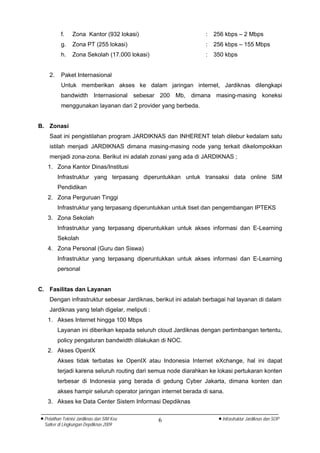 f.     Zona Kantor (932 lokasi)                        :   256 kbps – 2 Mbps
          g.     Zona PT (255 lokasi)                            :   256 kbps – 155 Mbps
          h.     Zona Sekolah (17.000 lokasi)                    :   350 kbps


    2.    Paket Internasional
          Untuk memberikan akses ke dalam jaringan internet, Jardiknas dilengkapi
          bandwidth Internasional sebesar 200 Mb, dimana masing-masing koneksi
          menggunakan layanan dari 2 provider yang berbeda.


B. Zonasi
    Saat ini pengistilahan program JARDIKNAS dan INHERENT telah dilebur kedalam satu
    istilah menjadi JARDIKNAS dimana masing-masing node yang terkait dikelompokkan
    menjadi zona-zona. Berikut ini adalah zonasi yang ada di JARDIKNAS ;
   1. Zona Kantor Dinas/Institusi
         Infrastruktur yang terpasang diperuntukkan untuk transaksi data online SIM
         Pendidikan
   2. Zona Perguruan Tinggi
         Infrastruktur yang terpasang diperuntukkan untuk tiset dan pengembangan IPTEKS
   3. Zona Sekolah
         Infrastruktur yang terpasang diperuntukkan untuk akses informasi dan E-Learning
         Sekolah
   4. Zona Personal (Guru dan Siswa)
         Infrastruktur yang terpasang diperuntukkan untuk akses informasi dan E-Learning
         personal


C. Fasilitas dan Layanan
    Dengan infrastruktur sebesar Jardiknas, berikut ini adalah berbagai hal layanan di dalam
    Jardiknas yang telah digelar, meliputi :
   1. Akses Internet hingga 100 Mbps
         Layanan ini diberikan kepada seluruh cloud Jardiknas dengan pertimbangan tertentu,
         policy pengaturan bandwidth dilakukan di NOC.
   2. Akses OpenIX
         Akses tidak terbatas ke OpenIX atau Indonesia Internet eXchange, hal ini dapat
         terjadi karena seluruh routing dari semua node diarahkan ke lokasi pertukaran konten
         terbesar di Indonesia yang berada di gedung Cyber Jakarta, dimana konten dan
         akses hampir seluruh operator jaringan internet berada di sana.
   3. Akses ke Data Center Sistem Informasi Depdiknas

• Pelatihan Teknisi Jardiknas dan SIM Keu       6                     • Infrastruktur Jardiknas dan SOP
  Satker di Lingkungan Depdiknas 2009
 