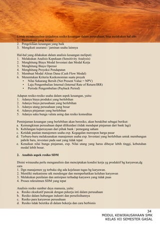 34
MODUL KEWIRAUSAHAAN SMK
KELAS XII SEMESTER GASAL
Untuk meminimalisir terjadinya resiko keuangan dalam perusahaan, bisa melakukan hal sbb:
1. Pembukuan yang teratur
2. Pengelolaan keuangan yang baik
3. Mengikuti asuransi / jaminan usaha lainnya
Hal-hal yang dilakukan dalam analisis keuangan meliputi:
1. Melakukan Analisis Kepekaan (Sensitivity Analysis)
2. Menghitung Biaya Modal Investasi dan Modal Kerja
3. Menghitung Biaya Operasi
4. Menghitung Proyeksi Pendapatan
5. Membuat Modal Aliran Dana (Cash Flow Modal)
6. Menentukan Kriteria Keekonomian suatu proyek
• Nilai Sekarang Bersih (Net Present Value = NPV)
• Laju Pengembalian Internal (Internal Rate of Return/IRR)
• Periode Pengembalian (Payback Period)
Adapun resiko-resiko usaha dalam aspek keuangan, yaitu:
1. Adanya biaya produksi yang berlebihan
2. Adanya biaya perusahaan yang berlebihan
3. Adanya utang perusahaan yang besar
4. Adanya pinjaman yang berlebihan
5. Adanya suku bunga valuta asing dan resiko komoditas
Peminjaman keuangan yang berlebihan akan beresiko, akan berakibat sebagai berikut:
a. Kemungkinan perusahaan dapat dilikuidasi (tidak mendapat pinjaman dari bank lagi)
b. Kehilangan kepercayaan dari pihak bank / pemegang saham
c. Ketidak pastian manajemen usaha exp. Kegagalan merespon harga pasar
d. Terburu-buru melaksanakan manajemen usaha exp. Investasi yang berlebihan untuk membangun
pabrik baru, investasi pada saat yang tidak tepat
e. Kenaikan nilai bunga pinjaman, exp. Nilai utang yang harus dibayar lebih tinggi, kebutuhan
modal lebih besar.
2. Analisis aspek resiko SDM
Disini wirausaha perlu menganalisis dan menciptakan kondisi kerja yg produktif bg karyawan,dg
cara
1. Dgn manajemen yg terbuka shg ada kejelasan tugas bg karyawan.
2. Memliki mekanisme utk mendengar dan memperhatikan keluhan karyawan
3. Melakukan penilaian dan antisipasi terhadap karyawn yang tidak puas
4. Proses rekruitmen SDM yang tepat
Analisis resiko sumber daya manusia, yaitu:
a. Resiko eksekutif puncak dengan pekerja inti dalam perusahaan
b. Resiko dalam hubungan industri dan perselisihannya
c. Resiko para karyawan perusahaan
d. Resiko tidak beretika di dalam bekerja dan cara berbisnis
 