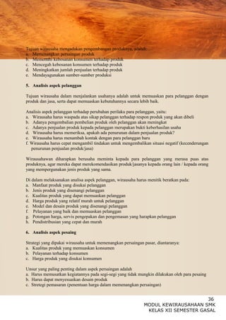 36
MODUL KEWIRAUSAHAAN SMK
KELAS XII SEMESTER GASAL
Tujuan wirausaha mengadakan pengembangan produknya, adalah:
a. Memenangkan persaingan produk
b. Memenuhi kebosanan konsumen terhadap produk
c. Mencegah kebosanan konsumen terhadap produk
d. Meningkatkan jumlah penjualan terhadap produk
e. Mendayagunakan sumber-sumber produksi
5. Analisis aspek pelanggan
Tujuan wirausaha dalam menjalankan usahanya adalah untuk memuaskan para pelanggan dengan
produk dan jasa, serta dapat memuaskan kebutuhannya secara lebih baik.
Analisis aspek pelanggan terhadap perubahan perilaku para pelanggan, yaitu:
a. Wirausaha harus waspada atas sikap pelanggan terhadap respon produk yang akan dibeli
b. Adanya pengembalian pembelian produk oleh pelanggan akan meningkat
c. Adanya penjualan produk kepada pelanggan merupakan bukti keberhasilan usaha
d. Wirausaha harus memeriksa, apakah ada penurunan dalam penjualan produk?
e. Wirausaha harus menambah kontak dengan para pelanggan baru
f. Wirausaha harus cepat mengambil tindakan untuk mengembalikan situasi negatif (kecenderungan
penurunan penjualan produk/jasa)
Wirausahawan diharapkan berusaha meminta kepada para pelanggan yang merasa puas atas
produknya, agar mereka dapat merekomendasikan produk/jasanya kepada orang lain / kepada orang
yang mempergunakan jenis produk yang sama.
Di dalam melaksanakan analisa aspek pelanggan, wirausaha harus menitik beratkan pada:
a. Manfaat produk yang disukai pelanggan
b. Jenis produk yang disenangi pelanggan
c. Kualitas produk yang dapat memuaskan pelanggan
d. Harga produk yang relatif murah untuk pelanggan
e. Model dan desain produk yang disenangi pelanggan
f. Pelayanan yang baik dan memuaskan pelanggan
g. Potongan harga, servis pengepakan dan pengemasan yang harapkan pelanggan
h. Pendistribusian yang cepat dan murah
6. Analisis aspek pesaing
Strategi yang dipakai wirausaha untuk memenangkan persaingan pasar, diantaranya:
a. Kualitas produk yang memuaskan konsumen
b. Pelayanan terhadap konsumen
c. Harga produk yang disukai konsumen
Unsur yang paling penting dalam aspek persaingan adalah
a. Harus memusatkan kegiatannya pada segi-segi yang tidak mungkin dilakukan oleh para pesaing
b. Harus dapat menyesuaikan desain produk
c. Stretegi pemasaran (penentuan harga dalam memenangkan persaingan)
 