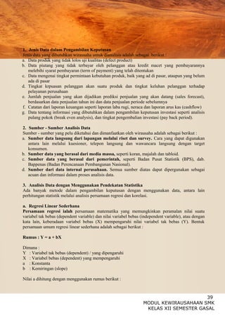 39
MODUL KEWIRAUSAHAAN SMK
KELAS XII SEMESTER GASAL
1. Jenis Data dalam Pengambilan Keputusan
Jenis data yang dibutuhkan wirausaha untuk dianalisis adalah sebagai berikut :
a. Data produk yang tidak lolos uji kualitas (defect product)
b. Data piutang yang tidak terbayar oleh pelanggan atau kredit macet yang pembayarannya
melebihi syarat pembayaran (term of payment) yang telah ditentukan
c. Data mengenai tingkat permintaan kebutuhan produk, baik yang ad di pasar, ataupun yang belum
ada di pasar
d. Tingkat krpuasan pelanggan akan suatu produk dan tingkat keluhan pelanggan terhadap
pelayanan perusahaan
e. Jumlah penjualan yang akan dijadikan prediksi penjualan yang akan datang (sales forecast),
berdasarkan data penjualan tahun ini dan data penjualan periode sebelumnya
f. Catatan dari laporan keuangan seperti laporan laba rugi, neraca dan laporan arus kas (cashflow)
g. Data tentang informasi yang dibutuhkan dalam pengambilan keputusan investasi seperti analisis
pulang pokok (break even analysis), dan tingkat pengembalian investasi (pay back period).
2. Sumber - Sumber Analisis Data
Sumber - sumber yang pelu diketahui dan dimanfaatkan oleh wirausaha adalah sebagai berikut :
a. Sumber data langsung dari lapangan melalui riset dan survey. Cara yang dapat digunakan
antara lain melalui kuesioner, telepon langsung dan wawancara langsung dengan target
konsumen.
b. Sumber data yang berasal dari media massa, seperti koran, majalah dan tabloid.
c. Sumber data yang berasal dari pemerintah, seperti Badan Pusat Statistik (BPS), dab.
Bappenas (Badan Perencanaan Pembangunan Nasional).
d. Sumber dari data internal perusahaan. Semua sumber diatas dapat dipergunakan sebagai
acuan dan informasi dalam proses analisis data.
3. Analisis Data dengan Menggunakan Pendekatan Statistika
Ada banyak metode dalam pengambilan keputusan dengan menggunakan data, antara lain
perhitungan statistik melalui analisis persamaan regresi dan korelasi.
a. Regresi Linear Sederhana
Persamaan regresi ialah persamaan matematika yang memungkinkan peramalan nilai suatu
variabel tak bebas (dependent variable) dan nilai variabel bebas (independent variable), atau dengan
kata lain, keberadaan variabel bebas (X) mempengaruhi nilai variabel tak bebas (Y). Bentuk
persamaan umum regresi linear sederhana adalah sebagai berikut :
Rumus : Y = a + bX
Dimana :
Y : Variabel tak bebas (dependent) / yang dipengaruhi
X : Variabel bebas (dependent) yang mempengaruhi
a : Konstanta
b : Kemiringan (slope)
Nilai a dihitung dengan menggunakan rumus berikut :
 
