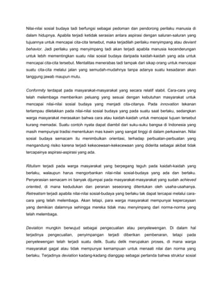 Nilai-nilai sosial budaya tadi berfungsi sebagai pedoman dan pendorong perilaku manusia di
dalam hidupnya. Apabila terjadi ketidak serasian antara aspirasi dengan saluran-saluran yang
tujuannya untuk mencapai cita-cita tersebut, maka terjadilah perilaku menyimpang atau deviant
behavior. Jadi perilaku yang menyimpang tadi akan terjadi apabila manusia kecenderungan
untuk lebih mementingkan suatu nilai sosial budaya daripada kaidah-kaidah yang ada untuk
mencapai cita-cita tersebut. Mentalitas menerabas tadi tampak dari sikap orang untuk mencapai
suatu cita-cita melalui jalan yang semudah-mudahnya tanpa adanya suatu kesadaran akan
tanggung jawab maupun mutu.


Conformity terdapat pada masyarakat-masyarakat yang secara relatif stabil. Cara-cara yang
telah melembaga memberikan peluang yang sesuai dengan kebutuhan masyarakat untuk
mencapai nilai-nilai sosial budaya yang menjadi cita-citanya. Pada innovation tekanan
terlampau diletakkan pada nilai-nilai sosial budaya yang pada suatu saat berlaku, sedangkan
warga masyarakat merasakan bahwa cara atau kaidah-kaidah untuk mencapai tujuan tersebut
kurang memadai. Suatu contoh nyata dapat diambil dari suku-suku bangsa di Indonesia yang
masih mempunyai tradisi menentukan mas kawin yang sangat tinggi di dalam perkawinan. Nilai
sosial budaya semacam itu menimbulkan orientasi, terhadap perbuatan-perbuatan yang
mengandung risiko karena terjadi kekecewaan-kekecewaan yang diderita sebagai akibat tidak
tercapainya aspirasi-aspirasi yang ada.


Ritulism terjadi pada warga masyarakat yang berpegang teguh pada kaidah-kaidah yang
berlaku, walaupun harus mengorbankan nilai-nilai sosial-budaya yang ada dan berlaku.
Penyerasian semacam ini banyak dijumpai pada masyarakat-masyarakat yang sudah achieved
oriented, di mana kedudukan dan peranan seseorang ditentukan oleh usaha-usahanya.
Retreatism terjadi apabila nilai-nilai sosial-budaya yang berlaku tak dapat tercapai melalui cara-
cara yang telah melembaga. Akan tetapi, para warga masyarakat mempunyai kepercayaan
yang demikian dalamnya sehingga mereka tidak mau menyimpang dari norma-norma yang
telah melembaga.


Deviation mungkin berwujud sebagai pengecualian atau penyelewengan. Di dalam hal
terjadinya   pengecualian,   penyimpangan      terjadi   diberikan   pembenaran,    tetapi   pada
penyelewengan telah terjadi suatu delik. Suatu delik merupakan proses, di mana warga
masyarakat gagal atau tidak mempunyai kemampuan untuk menaati nilai dan norma yang
berlaku. Terjadinya deviation kadang-kadang dianggap sebagai pertanda bahwa struktur sosial
 
