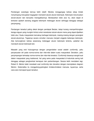 Pandangan sosiologis lainnya lebih relatif. Mereka menggangap bahwa sikap tindak
menyimpang merupakan kegagalan mematuhi aturan-aturan kelompok. Kelompok merumuskan
aturan-aturan dan berusaha menegakkannya. Berdasarkan tolok ukur itu, akan dapat di
tentukan apakah seorang anggota kelompok melanggar aturan sehingga dianggap sebagai
penyimpang.


Pandangan tersebut paling dekat dengan pendapat Becker, tetapi kurang memperhitungkan
keragu-raguan yang mungkin timbul untuk menetukan aturan-aturan mana yang dapat dijadikan
tolok ukur. Suatu masyarakat mencakup berbagai kelompok, masing-masing dengan perangkat
aturan-aturannya. Tegasnya secara simultan manusia menjadi anggota beberapa kelompok.
Ada kemungkinan bahwa seseorang melanggar aturan kelompok tertentu, padahal dia
mematuhi aturan kelompok lain.


Masalah yang erat hubungannya dengan pengendalian sosial adalah conformity, yaitu
penyesuaian diri pada norma-norma dan nilai-nilai dalam suatu masyarakat. Deviation, yaitu
penyimpangan terhadap norma-norma dan nilai-nilai tersebut. Conformity biasanya sangat kuat
dalam masyarakat yang tradisional, hal yang sama pada masyarakat di kota-kota sering kali
dianggap sebagai penghambat kemajuan dan perkembangan. Secara lebih mendalam lagi,
Robert K. Merton telah menelaah soal conformity dan deviation dengan menciptakan diagram
Merton. Sistematika itu menggolong-golongkan tindaka-tindakan manusia, tujuannya, serta
cara-cara mencapai tujuan tersebut.
 