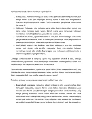 Norma-norma tersebut dapat dibedakan seperti berikut:


   1. Cara (usage), norma ini menunjukan suatu bentuk perbuatan dan mempunyai kekuatan
       sangat lemah. Suatu pen yimpangan terhadap norma ini tidak akan mengakibatkan
       hukuman tetapi biasanya dapat celaan. Contoh cara makan yang berisik, minum sambil
       bersuara, dll.
   2. Kebiasaan (folkways), yaitu perbuatan yang selalu diulang-ulang dalam bentuk yang
       sama untuk mencapai suatu tujuan. Contoh orang yang mempunyai kebiasaan
       memberikan hormat kepada orang yang lebih tua usianya, dll.
   3. Tata kelakuan (mores), apabila kebiasaan itu kemudian diterima sebagai suatu norma
       pengatur kelakuan bertindak, maka di dalamnya sudah terdapat unsur pengawasan dan
       jika terjadi penyimpangan, maka pelakunya akan dikenakan sanksi
   4. Adat istiadat (custom), tata kelakuan yang telah berlangsung lama dan terintegrasi
       secara kuat dengan pola perilaku masyarakat dapat meningkatkan kekuatan
       normatifnya menjadi adat istiadat. Bagi anggota yang melanggar adat istiadat maka ia
       akan mendapat sanksi yang lebih keras.

Lembaga kemasyarakatan di samping seperti yang dijelaskan tersebut di atas, lembaga
kemasyarakatan juga memiliki ciri-ciri dan tipe-tipe berdasarkan; pelembagaannya, sistem nilai,
penyebarannya dan bagaimana penerimaan di masyarakat.


Dalam lembaga kemasyarakatan juga terdapat sosial kontrol (sistem pengendalian sosial) yang
dilakukan bertujuan untuk mencapai keserasian antara stabilitas dengan perubahan-perubahan
dalam masyarakat, baik yang bersifat preventif maupun represif.

Timbulnya lembaga kemasyarakatan dapat terjadi melalui 2 cara yaitu :

   1. Secara tidak terencana, maksudnya adalah lembaga itu lahir secara bertahap dalam
       kehidupan masyarakat, biasanya hal ini terjadi ketika masyarakat dihadapkan pada
       masalah atau hal-hal yang berhubungan dengan pemenuhan kebutuhan hidup yang
       sangat penting. Contohnya adalah dalam kehidupan ekonomi, dimasa lalu, untuk
       memperoleh suatu barang orang menggunakan sistem barter , namun karena dianggap
       sudah tidak efisien dan menyulitkan , maka dibuatlah uang sebagai alat pembayaran
       yang diakui masyarakat, hingga muncul lembaga ekonomi seperti bank dan sebagainya.
 