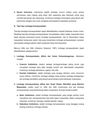 2. Secara terencana, maksudnya adalah lembaga muncul melalui suatu proses
   perncanaan yang matang yang diatur oleh seseorang atau kelompok orang yang
   memiliki kekuasaan dan wewenang. Contohnya lembaga transmigrasi yang dibuat oleh
   pemerintah sebagai cara untuk mengatasi permasalahan kepadatan penduduk.

D. Tipe-Tipe Lembaga kemasyarakatan


Tipe-tipe lembaga kemasyarakatan dapat diklasifikasikan menjadi beberapa macam sudut.
Klasifikasi tipe-tipe lembaga kemasyarakatan menyebabkan dalam setiap masyarakat akan
dapat dijumpai bermacam-macam lembaga kemasyarakatan. Hal ini dikarenakan setiap
masyarakat mempunyai sistem nilai yang menentukan lembaga kemasyarakatan manakah
yang dipakai sebagai patokan dalam pergaulan hidup bermasyarakat.


Menurut Gillin dan Gillin (Soerjono Soekanto: 1987), lembaga kemasyarakatan dapat
diklasifikasikan sebagai berikut:

1. Lembaga Kemasyarakatan dilihat dari Sudut Perkembangannya, dibedakan
   menjadi:

   a. Crescive Institutions, disebut sebagai lembaga-lembaga paling primer juga
       merupakan lembaga yang tidak sengaja tumbuh dari adat-istiadat masyarakat.
       Contohnya: lembaga perkawinan, agama, hak milik.
   b. Enacted Institutions, adalah lembaga yang sengaja dibentuk untuk memenuhi
       tujuan tertentu. Contohnya: lembaga sebagai utang piutang, lembaga perdagangan
       dan lembaga pendidikan yang kesemuanya berakar pada kebiasaan masyarakat.

2. Lembaga Kemasyarakatan dilihat dari Sudut Sistem Nilai-Nilai yang Diterima
   Masyarakat, melalui sudut ini, Gillin dan Gillin menemukan dua tipe lembaga
   kemasyarakatan yang berkembang dalam masyarakat. Dua tipe tersebut adalah:

   a. Basic Institutions, adalah lembaga kemasyarakatan yang sangat penting untuk
       memelihara dan mempertahankan tata tertib dalam masyarakat. Dalam masyarakat
       Indonesia, contohnya: keluarga, sekolah-sekolah, negara.
   b. Subsidiary Institutions, adalah lembaga kemasyarakatan yang dianggap kurang
       penting contohnya: lembaga rekreasi.
 