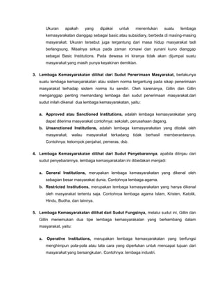 Ukuran    apakah        yang   dipakai   untuk    menentukan        suatu   lembaga
        kemasyarakatan dianggap sebagai basic atau subsidiary, berbeda di masing-masing
        masyarakat. Ukuran tersebut juga tergantung dari masa hidup masyarakat tadi
        berlangsung. Misalnya sirkus pada zaman romawi dan yunani kuno dianggap
        sebagai Basic Institutions. Pada dewasa ini kiranya tidak akan dijumpai suatu
        masyarakat yang masih punya keyakinan demikian.

3. Lembaga Kemasyarakatan dilihat dari Sudut Penerimaan Masyarakat, berlakunya
   suatu lembaga kemasyarakatan atau sistem norma tergantung pada sikap penerimaan
   masyarakat terhadap sistem norma itu sendiri. Oleh karenanya, Gillin dan Gillin
   menganggap penting memandang lembaga dari sudut penerimaan masyarakat.dari
   sudut inilah dikenal dua lembaga kemasyarakatan, yaitu:

   a. Approved atau Sanctioned Institutions, adalah lembaga kemasyarakatan yang
        dapat diterima masyarakat contohnya: sekolah, perusahaan dagang.
   b. Unsanctioned Institutions, adalah lembaga kemasyarakatan yang ditolak oleh
        masyarakat,     walau   masyarakat   terkadang   tidak   berhasil   memberantasnya.
        Contohnya: kelompok penjahat, pemeras, dsb.

4. Lembaga Kemasyarakatan dilihat dari Sudut Penyebarannya, apabila ditinjau dari
   sudut penyebarannya, lembaga kemasyarakatan ini dibedakan menjadi:


   a. General Institutions, merupakan lembaga kemasyarakatan yang dikenal oleh
        sebagian besar masyarakat dunia. Contohnya lembaga agama.
   b. Restricted Institutions, merupakan lembaga kemasyarakatan yang hanya dikenal
        oleh masyarakat tertentu saja. Contohnya lembaga agama Islam, Kristen, Katolik,
        Hindu, Budha, dan lainnya.

5. Lembaga Kemasyarakatan dilihat dari Sudut Fungsinya, melalui sudut ini, Gillin dan
   Gillin menemukan dua tipe lembaga kemasyarakatan yang berkembang dalam
   masyarakat, yaitu:


   a.   Operative Institutions, merupakan lembaga kemasyarakatan yang berfungsi
        menghimpun pola-pola atau tata cara yang diperlukan untuk mencapai tujuan dari
        masyarakat yang bersangkutan. Contohnya: lembaga industri.
 