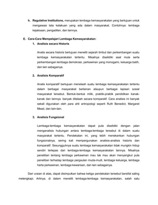 b. Regulative Institutions, merupakan lembaga kemasyarakatan yang bertujuan untuk
         mengawasi tata kelakuan yang ada dalam masyarakat. Contohnya: lembaga
         kejaksaan, pengadilan, dan lainnya.

   E. Cara-Cara Mempelajari Lembaga Kemasyarakatan:
         1. Analisis secara Historis


             Analis secara historis bertujuan meneliti sejarah timbul dan perkembangan suatu
             lembaga    kemasyarakatan     tertentu.   Misalnya   diselidiki   asal   mula   serta
             perkembangan lembaga demokrasi, perkawinan yang monogami, keluarga batih,
             dan lain sebagainya.

         2. Analisis Komparatif


             Analis komparatif bertujuan menelaah suatu lembaga kemasyarakatan tertentu
             dalam berbagai masyarakat berlainan ataupun berbagai lapisan sosial
             masyarakat tersebut. Bentuk-bentuk milik, praktik-praktik pendidikan kanak-
             kanak dan lainnya. banyak ditelaah secara komparatif. Cara analisis ini banyak
             sekali digunakan oleh para ahli antropologi seperti Ruth Benedict, Margaret
             Mead, dan lain-lain.

         3. Analisis Fungsional


             Lembaga-lembaga        kemasyarakatan     dapat   pula   diselidiki   dengan    jalan
             menganalisis hubungan antara lembaga-lembaga tersebut di dalam suatu
             masyarakat tertentu. Pendekatan ini, yang lebih menekankan hubungan
             fungsionalnya, sering kali mempergunakan analisis-analisis historis dan
             komparatif. Sesungguhnya suatu lembaga kemasyarakatan tidak mungkin hidup
             sendiri terlepas dari lembaga-lembaga kemasyarakatan lainnya. Misalnya
             penelitian tentang lembaga perkawinan mau tak mau akan menyangkut pula
             penelitian terhadap lembaga pergaulan muda-mudi, lembaga keluarga, lembaga
             harta perkawinan, lembaga kewarisan, dan lain sebagainya.


      Dari uraian di atas, dapat disimpulkan bahwa ketiga pendekatan tersebut bersifat saling
melengkapi. Artinya, di dalam meneliti lembaga-lembaga kemasyarakatan, salah satu
 