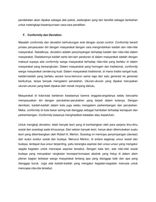 pendekatan akan dipakai sebagai alat pokok, sedangkan yang lain bersifat sebagai tambahan
untuk melengkapi kesempurnaan cara-cara penelitian.


   F. Conformity dan Deviation

Masalah conformity dan deviation berhubungan erat dengan social control. Conformity berarti
proses penyesuaian diri dengan masyarakat dengan cara mengindahkan kaidah dan nilai-nilai
masyarakat. Sebaliknya, deviation adalah penyimpangan terhadap kaidah dan nilai-nilai dalam
masyarakat. Diadakannya kaidah serta lain-lain peraturan di dalam masyarakat adalah dengan
maksud supaya ada conformity warga masyarakat terhadap nilai-nilai yang berlaku di dalam
masyarakat yang bersangkutan. Dalam masyarakat yang homogen dan tradisional, conformity
warga masyarakat cenderung kuat. Dalam masyarakat tradisional, di mana tradisi sangat kuat,
kaidah-kaidah yang berlaku secara turun-temurun sama saja dari satu generasi ke generasi
berikutnya, tanpa banyak mengalami perubahan. Ukuran-ukuran yang dipakai merupakan
ukuran-ukuran yang telah dipakai oleh nenek moyang dahulu.


Masyarakat di kota-kota berlainan keadaanya karena anggota-angotanya selalu berusaha
menyesuaikan diri dengan perubahan-perubahan yang terjadi dalam kotanya. Dengan
demikian, kaidah-kaidah dalam kota juga selalu mengalami perkembangan dan perubahan.
Maka, conformity di kota besar sering kali dianggap sebagai hambatan terhadap kemajuan dan
perkembangan. Conformity biasanya menghasilkan ketaatan atau kepatuhan.


Untuk mengkaji deviation, telah banyak teori yang di kembangkan oleh para sarjana ilmu-ilmu
sosial dan sosiologi pada khususnya. Dari sekian banyak teori, hanya akan dikemukakan suatu
teori yang dikembangkan oleh Robert K. Merton. Sosiolog ini meninjau penyimpangan (deviasi)
dari sudut sruktur sosial dan budaya. Menurut Merton, di antara segenap unsur sosial dan
budaya, terdapat dua unsur terpenting, yaitu kerangka aspirasi dan unsur-unsur yang mengatur
segala kegiatan untuk mencapai aspirasi tersebut. Dengan kata lain, ada nilai-nilai sosial
budaya yang merupakan rangkaian konsepsi-konsepsi abstrak yang hidup di dalam alam
pikiran bagian terbesar warga masyarakat tentang apa yang dianggap baik dan apa yang
dianggap buruk. Juga ada kaidah-kaidah yang mengatur kegiatan-kegiatan manusia untuk
mencapai cita-cita tersebut.
 