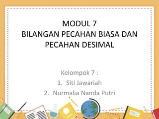 MODUL 7
BILANGAN PECAHAN BIASA DAN
PECAHAN DESIMAL
Kelompok 7 :
1. Siti Jawariah
2. Nurmalia Nanda Putri
 
