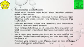b. Hindarkan sel sel aerasi differensial
• Sel-sel aerasi differensial terjadi karena adanya perbedaan kandungan
oksigen di dalam elektrolit.
• Daerah yang rendah kandungan oksigennya membuat permukaan logam
didekatnya bersifat anoda, sementara yang kandungan oksigennya tinggi
bersifat katoda.
• Perbedaan kandungan oksigen dapat berkembang pada tempat-tempat
dimana air bersentuhan dengan permukaan.
• Untuk mencegah terbentuknya sel-sel aerasi, maka harus diupayakan tidak
terjadi penggenangan embun atau air dipermukaan logam dalam waktu yang
lama.
• Semua bagian yang memerangkap embun atau air harus disumbat dan
dilengkapi dengan lubang lubang pengering atau diberi aliran udara untuk
menguapkan air.
• Permukaan yang mengalami kontak langsung dengan air harus dilindungi
dengan cat atau system proteksi katodik.
 
