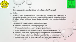 • Beberapa contoh pembentukan sel-sel aerasi differensial
a. Celah
• Didalam celah, butiran air dapat masuk Karena gerak kapiler, dan ditempat
zat cair bersentuhan dengan udara, oksigen lebih banyak dibanding dengan
di dalam celah, sehingga terjadi beda potensial yang memicu terjadinya
korosi.
• Pembentukan celah biasanya dapat terjadi pada:
• Diantara sambungan sambungan yang di las
• Dibawah lipatan lempengan yang sengaja ditekuk.
• Pada sambungan yang menggunakan baut dan paku keling
• Diantara pelat-pelat logam yang dipasang bersusun dan berlapis
• Dibalik simpul kabel yang diikatkan agak kendur ke patok logam.
• Di balik label yang terpasang kurang rapi pada permukaan logam.
 
