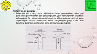 Sistem tangki dan pipa
• Beberapa faktor yang harus diperhatikan dalam perancangan tangki dan
pipa untuk penyimpanan dan pengangkutan, yaitu kemungkinan terjadinya
sel galvanik dan aerasi diferensial dan juga akibat adanya elektrolit yang
terperangkap akibat penempatan keran pengeringan yang buruk, atau
buruknya perancangan lekukan serta sambungan pada pipa.
 