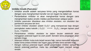 Inhibitor Anodik (Pasivator)
• Inhibitor anodik adalah senyawa kimia yang mengendalikan korosi
dengan cara menghambat transfer ion-ion logam ke dalam air.
• Penambahan inhibitor ini akan menghambat korosi dengan cara
menghambat reaksi anodic melalui pembentukan selaput pasif.
• Inhibitor passivator dibedakan atas inhibitor oksidator, non oksidator dan
pembentuk senyawa tak larut.
• Contoh inhibitor oksidator adalah Cr2O7
2-
yang mempasivasi baja dengan
peningkatan reaksi katodik ( Cr2O7
2-
Cr2O3 ) dengan lapisan pasif
Cr2O3 + FeOOH.
• Penambahan inhibitor oksidator ke dalam larutan elekktrolit akan
menggeser potensial logam ke arah positif. Semakin lama pergeseran akan
semakin tinggi.
• Adsorpsi inhibitor mula-mula terjadi secara fisik, namun kemudian terbentuk
ikatan kimia antara inhibitor dan logam yang semakin lama semakin kuat.
• Dengan naiknya potensial logam akibat penambahan inhibitor sampai ke
daerah potensial pasifnya, maka laju pelarutan logam menjadi sangat
rendah.
 