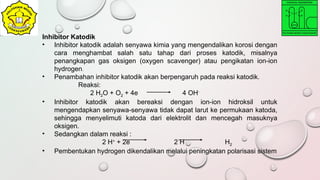 Inhibitor Katodik
• Inhibitor katodik adalah senyawa kimia yang mengendalikan korosi dengan
cara menghambat salah satu tahap dari proses katodik, misalnya
penangkapan gas oksigen (oxygen scavenger) atau pengikatan ion-ion
hydrogen.
• Penambahan inhibitor katodik akan berpengaruh pada reaksi katodik.
Reaksi:
2 H2O + O2 + 4e 4 OH-
• Inhibitor katodik akan bereaksi dengan ion-ion hidroksil untuk
mengendapkan senyawa-senyawa tidak dapat larut ke permukaan katoda,
sehingga menyelimuti katoda dari elektrolit dan mencegah masuknya
oksigen.
• Sedangkan dalam reaksi :
2 H+
+ 2e 2 H H2
• Pembentukan hydrogen dikendalikan melalui peningkatan polarisasi sistem
 