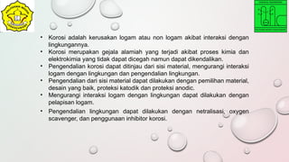 • Korosi adalah kerusakan logam atau non logam akibat interaksi dengan
lingkungannya.
• Korosi merupakan gejala alamiah yang terjadi akibat proses kimia dan
elektrokimia yang tidak dapat dicegah namun dapat dikendalikan.
• Pengendalian korosi dapat ditinjau dari sisi material, mengurangi interaksi
logam dengan lingkungan dan pengendalian lingkungan.
• Pengendalian dari sisi material dapat dilakukan dengan pemilihan material,
desain yang baik, proteksi katodik dan proteksi anodic.
• Mengurangi interaksi logam dengan lingkungan dapat dilakukan dengan
pelapisan logam.
• Pengendalian lingkungan dapat dilakukan dengan netralisasi, oxygen
scavenger, dan penggunaan inhibitor korosi.
 