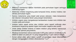 • Biasanya membentuk lapisan hidrofobik pada permukaan logam sehingga
melindungi logam.
• Efektivitas inhibitor tergantung pada komposisi kimia, struktur molekul, dan
afinitas permukaan logam.
• Karena mekanisme yang terjadi adal proses adsorpsi, maka temperature
dan tekanan merupakan factor yang sangat menentukan.
• Inhibitor organic akan mengadsorpsi berdasarkan muatan ionic inhibitor dan
muatan pada permukaan.
• Inhibitor kation sepeti amine atau inhibitor anion seperti sulfonate akan
teradsoprsi tergantung apakah logam bermuatan negative atau positif.
• Untuk setiap inhibitor tertentu di dalam medium yang tertentu mempunyai
konsentrasi optimal yang tertentu.
• Misalnya konsentrasi natrium benzoate 0,05% atau natrium cinnamate 0,2%
efektif di dalam air pada pH 7,5 yang mengandung 17 ppm natrium klorida.
• Korosi akibat etilen glikol dalam system air pendingin dapat dikendalikan
dengan menggunakan inhibitor ethanolamine.
 