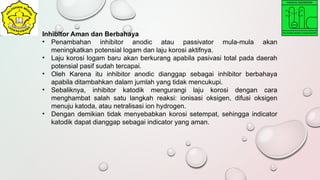 Inhibitor Aman dan Berbahaya
• Penambahan inhibitor anodic atau passivator mula-mula akan
meningkatkan potensial logam dan laju korosi aktifnya.
• Laju korosi logam baru akan berkurang apabila pasivasi total pada daerah
potensial pasif sudah tercapai.
• Oleh Karena itu inhibitor anodic dianggap sebagai inhibitor berbahaya
apabila ditambahkan dalam jumlah yang tidak mencukupi.
• Sebaliknya, inhibitor katodik mengurangi laju korosi dengan cara
menghambat salah satu langkah reaksi: ionisasi oksigen, difusi oksigen
menuju katoda, atau netralisasi ion hydrogen.
• Dengan demikian tidak menyebabkan korosi setempat, sehingga indicator
katodik dapat dianggap sebagai indicator yang aman.
 