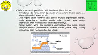 • Kondisi aman untuk pemakaian inhibitor dapat diformulasi sbb:
• Inhibitor anodic hanya aman digunakan untuk system dimana laju korosi
dikendalikan oleh reaksi anodic.
• Jika logam dalam elektrolit asal sangat mudah terpolarisasi katodik,
maka penambahan inhibitor anodic dalam jumlah yang kurang
mencukupi akan meningkatkan intensitas korosinya.
• Untuk system yang laju korosinya dikendalikan oleh reaksi anodic
maupun katodik, penambahan inhibitor dalam jumlah yang kurang
mencukupi akan meningkatkan laju korosi.
 