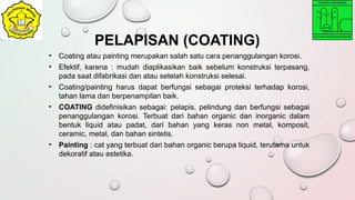 • Coating atau painting merupakan salah satu cara penanggulangan korosi.
• Efektif, karena : mudah diaplikasikan baik sebelum konstruksi terpasang,
pada saat difabrikasi dan atau setelah konstruksi selesai.
• Coating/painting harus dapat berfungsi sebagai proteksi terhadap korosi,
tahan lama dan berpenampilan baik.
• COATING didefinisikan sebagai: pelapis, pelindung dan berfungsi sebagai
penanggulangan korosi. Terbuat dari bahan organic dan inorganic dalam
bentuk liquid atau padat, dari bahan yang keras non metal, komposit,
ceramic, metal, dan bahan sintetis.
• Painting : cat yang terbuat dari bahan organic berupa liquid, terutama untuk
dekoratif atau estetika.
PELAPISAN (COATING)
 