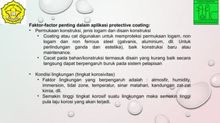 Faktor-factor penting dalam aplikasi protective coating:
• Permukaan konstruksi, jenis logam dan disain konstruksi
• Coating atau cat digunakan untuk memproteksi permukaan logam, non
logam dan non ferrous steel (galvanis, aluminium, dll. Untuk
perlindungan ganda dan estetika), baik konstruksi baru atau
maintenance.
• Cacat pada bahan/konstruksi termasuk disain yang kurang baik secara
langsung dapat berpengaruh buruk pada sistem pelapisan
• Kondisi lingkungan (tingkat korosivitas)
• Faktor lingkungan yang berpengaruh adalah : atmosfir, humidity,
immersion, tidal zone, temperatur, sinar matahari, kandungan zat-zat
kimia, dll.
• Semakin tinggi tingkat korosif suatu lingkungan maka semakin tinggi
pula laju korosi yang akan terjadi.
 